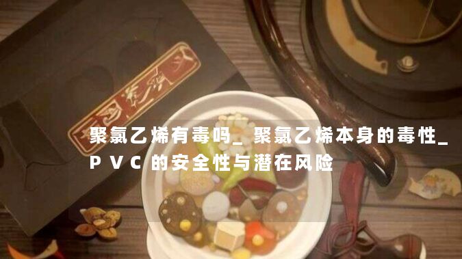 聚氯乙烯有毒吗_聚氯乙烯本身的毒性_PVC的安全性与潜在风险 聚氯乙烯有毒吗_聚氯乙烯本身的毒性_PVC的安全性与潜在风险
