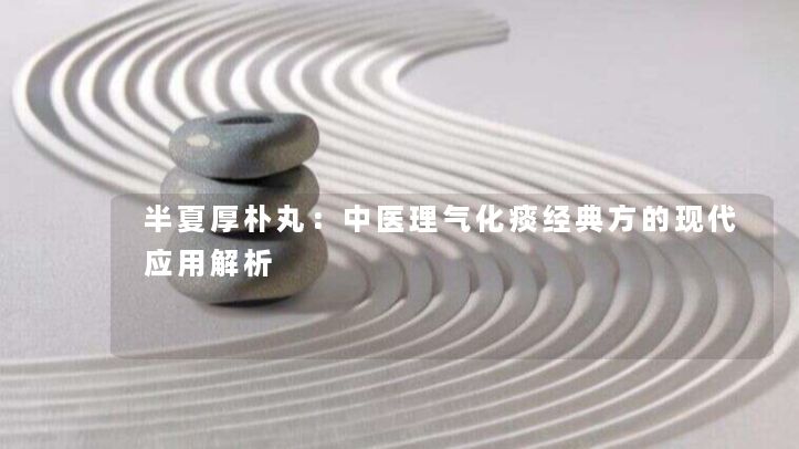 半夏厚朴丸:中医理气化痰经典方的现代应用解析 半夏厚朴丸:中医理气化痰经典方的现代应用解析