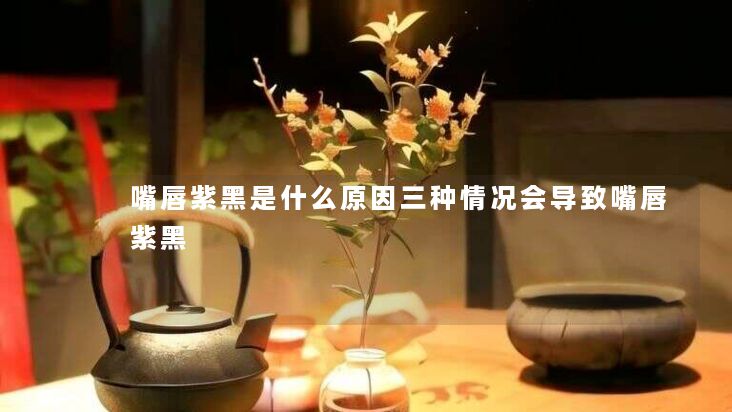 嘴唇紫黑是什么原因三种情况会导致嘴唇紫黑